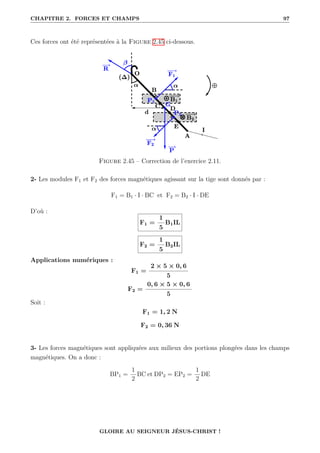 CHAPITRE 2. FORCES ET CHAMPS 97
Ces forces ont été représentées à la Figure 2.45 ci-dessous.
Figure 2.45 – Correction de l’exercice 2.11.
2- Les modules F1 et F2 des forces magnétiques agissant sur la tige sont donnés par :
F1 = B1 · I · BC et F2 = B2 · I · DE
D’où :
F1 =
1
5
B1IL
F2 =
1
5
B2IL
Applications numériques :
F1 =
2 × 5 × 0, 6
5
F2 =
0, 6 × 5 × 0, 6
5
Soit :
F1 = 1, 2 N
F2 = 0, 36 N
3- Les forces magnétiques sont appliquées aux milieux des portions plongées dans les champs
magnétiques. On a donc :
BP1 =
1
2
BC et DP2 = EP2 =
1
2
DE
GLOIRE AU SEIGNEUR JÉSUS-CHRIST !
 