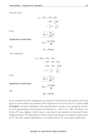 CHAPITRE 2. FORCES ET CHAMPS 98
On peut écrire :
d1 = OP1 = OB + BP1
= OB +
1
2
BC
=
1
5
L +
1
10
L
D’où :
d1 =
3
10
L
Application numérique :
d1 =
3 × 0, 6
10
Soit :
d1 = 18 cm
On a également :
d2 = OP2 = OA − AP2
= OA − AE − EP2
= OA − AE −
1
2
DE
= L −
1
5
L −
1
10
L
D’où :
d2 =
7
10
L
Application numérique :
d2 =
7 × 0, 6
10
Soit :
d2 = 42 cm
4- Les moments des forces magnétiques par rapport à l’axe horizontal (∆) passant par O sont
égaux en valeur absolue aux produits de leur intensité et des bras de levier. Or, d’après la Loi
de Laplace, ces forces magnétiques sont perpendiculaires à la tige, et par conséquent, les bras
de levier correspondent respectivement aux distances d1 = OP1 et d2 = OP2. On observe que
la force
−
→
F1 aura tendance à faire tourner la tige dans le sens contraire au sens positif choisi,
tandis que la force
−
→
F2 aura tendance à faire tourner la tige dans le sens positif. Le moment M1
de
−
→
F1 sera donc compté négativement, et le moment M2 de
−
→
F2 sera compté positivement.
GLOIRE AU SEIGNEUR JÉSUS-CHRIST !
 