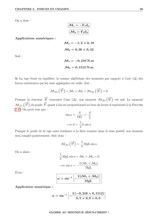 CHAPITRE 2. FORCES ET CHAMPS 99
On a donc :
M1 = −F1d1
M2 = F2d2
Applications numériques :
M1 = −1, 2 × 0, 18
M2 = 0, 36 × 0, 42
Soit :
M1 = −0, 216 N.m
M2 = 0, 1512 N.m
5- La tige étant en équilibre, la somme algébrique des moments par rapport à l’axe (∆) des
forces extérieures qui lui sont appliquées est nulle. Soit :
M(∆)
€−
→
P
Š
+ M1 + M2 + M(∆)
€−
→
R
Š
= 0
Puisque la réaction
−
→
R rencontre l’axe (∆), son moment M(∆)
€−
→
R
Š
est nul. Le moment
M(∆)
€−
→
P
Š
du poids
−
→
P quant à lui est proportionnel au bras de levier d représenté à la Figure
2.45. On peut voir que :
sin α =
d
OG
=
d
L
2
=⇒ d =
1
2
L sin α
Puisque le poids de la tige aura tendance à la faire tourner dans le sens positif, son moment
sera compté positivement. Soit donc :
M(∆)
€−
→
P
Š
=
1
2
MgL sin α
On a alors :
1
2
MgL sin α + M1 + M2 = 0
=⇒ sin α = −
2 (M1 + M2)
MgL
D’où :
α = sin−1
•
−
2 (M1 + M2)
MgL
˜
Application numérique :
α = sin−1
•
−
2 (−0, 216 + 0, 1512)
0, 5 × 9, 8 × 0, 6
˜
GLOIRE AU SEIGNEUR JÉSUS-CHRIST !
 