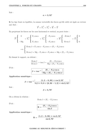 CHAPITRE 2. FORCES ET CHAMPS 100
Soit :
α = 2, 52◦
6- La tige étant en équilibre, la somme vectorielle des forces qu’elle subit est égale au vecteur
nul. Soit :
−
→
P +
−
→
F1 +
−
→
F2 +
−
→
R =
−
→
0
En projettant les forces sur les axes horizontal et vertical, on peut écrire :
−
→
P





0
−Mg
+
−
→
F1





F1 cos α
F1 sin α
+
−
→
F2





−F2 cos α
−F2 sin α
+
−
→
R





−R sin β
R cos β
=
−
→
0





0
0
=⇒





R sin β = F1 cos α − F2 cos α = (F1 − F2) cos α
R cos β = Mg − F1 sin α + F2 sin α = Mg + (F2 − F1) sin α
En faisant le rapport, on obtient :
R sin β
R cos β
= tan β =
(F1 − F2) cos α
Mg + (F2 − F1) sin α
D’où :
β = tan−1
•
(F1 − F2) cos α
Mg + (F2 − F1) sin α
˜
Application numérique :
β = tan−1
•
(1, 2 − 0, 36) × cos 2, 52◦
0, 5 × 9, 8 + (0, 36 − 1, 2) × sin 2, 52◦
˜
Soit :
β = 9, 79◦
On a obtenu la relation :
R sin β = (F1 − F2) cos α
D’où :
R =
(F1 − F2) cos α
sin β
Application numérique :
R =
(1, 2 − 0, 36) × cos 2, 52◦
sin 9, 79◦
GLOIRE AU SEIGNEUR JÉSUS-CHRIST !
 