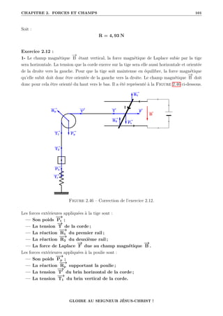 CHAPITRE 2. FORCES ET CHAMPS 101
Soit :
R = 4, 93 N
Exercice 2.12 :
1- Le champ magnétique
−
→
B étant vertical, la force magnétique de Laplace subie par la tige
sera horizontale. La tension que la corde exerce sur la tige sera elle aussi horizontale et orientée
de la droite vers la gauche. Pour que la tige soit maintenue en équilibre, la force magnétique
qu’elle subit doit donc être orientée de la gauche vers la droite. Le champ magnétique
−
→
B doit
donc pour cela être orienté du haut vers le bas. Il a été représenté à la Figure 2.46 ci-dessous.
Figure 2.46 – Correction de l’exercice 2.12.
Les forces extérieures appliquées à la tige sont :
— Son poids
−
→
Pt ;
— La tension
−
→
T de la corde ;
— La réaction
−
−
→
R1 du premier rail ;
— La réaction
−
−
→
R2 du deuxième rail ;
— La force de Laplace
−
→
F due au champ magnétique
−
→
B .
Les forces extérieures appliquées à la poulie sont :
— Son poids
−
→
Pp ;
— La réaction
−
−
→
Rp supportant la poulie ;
— La tension
−
→
T0
du brin horizontal de la corde ;
— La tension
−
→
T1 du brin vertical de la corde.
GLOIRE AU SEIGNEUR JÉSUS-CHRIST !
 