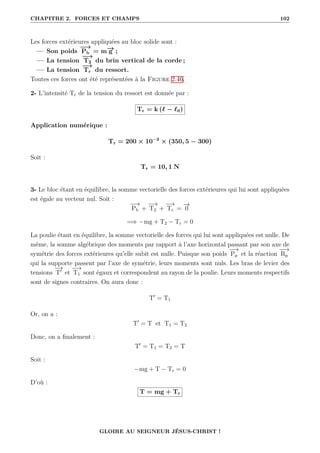 CHAPITRE 2. FORCES ET CHAMPS 102
Les forces extérieures appliquées au bloc solide sont :
— Son poids
−
→
Pb = m−
→
g ;
— La tension
−
→
T2 du brin vertical de la corde ;
— La tension
−
→
Tr du ressort.
Toutes ces forces ont été représentées à la Figure 2.46.
2- L’intensité Tr de la tension du ressort est donnée par :
Tr = k (` − `0)
Application numérique :
Tr = 200 × 10−3
× (350, 5 − 300)
Soit :
Tr = 10, 1 N
3- Le bloc étant en équilibre, la somme vectorielle des forces extérieures qui lui sont appliquées
est égale au vecteur nul. Soit :
−
→
Pb +
−
→
T2 +
−
→
Tr =
−
→
0
=⇒ −mg + T2 − Tr = 0
La poulie étant en équilibre, la somme vectorielle des forces qui lui sont appliquées est nulle. De
même, la somme algébrique des moments par rapport à l’axe horizontal passant par son axe de
symétrie des forces extérieures qu’elle subit est nulle. Puisque son poids
−
→
Pp et la réaction
−
−
→
Rp
qui la supporte passent par l’axe de symétrie, leurs moments sont nuls. Les bras de levier des
tensions
−
→
T0
et
−
→
T1 sont égaux et correspondent au rayon de la poulie. Leurs moments respectifs
sont de signes contraires. On aura donc :
T0
= T1
Or, on a :
T0
= T et T1 = T2
Donc, on a finalement :
T0
= T1 = T2 = T
Soit :
−mg + T − Tr = 0
D’où :
T = mg + Tr
GLOIRE AU SEIGNEUR JÉSUS-CHRIST !
 