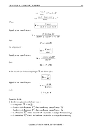 CHAPITRE 2. FORCES ET CHAMPS 105
=⇒
F sin β
tan α
+ F cos β = P
=⇒
sin β + tan α cos β
tan α
F = P
D’où :
F =
P tan α
sin β + tan α cos β
Application numérique :
F =
19, 6 × tan 45◦
sin 60◦ + tan 45◦ × cos 60◦
Soit :
F = 14, 34 N
On a également :
R =
F sin β
sin α
Application numérique :
R =
14, 34 × sin 60◦
sin 45◦
Soit :
R = 17, 57 N
3- Le module du champ magnétique
−
→
B est donné par :
B =
F
IL
Application numérique :
B =
14, 34
4 × 0, 5
Soit :
B = 7, 17 T
Exercice 2.14 :
1- Les forces agissant sur la barre sont :
— Son poids
−
→
P = M−
→
g ;
— La force de Laplace
−
→
F1 due au champ magnétique
−
→
B1 ;
— La force de Laplace
−
→
F2 due au champ magnétique
−
→
B2 ;
— La tension
−
→
T1 du fil auquel est suspendu le corps de masse m1 ;
— La tension
−
→
T2 du fil auquel est suspendu le corps de masse m2.
GLOIRE AU SEIGNEUR JÉSUS-CHRIST !
 