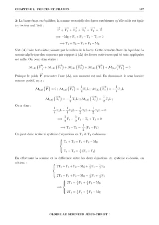 CHAPITRE 2. FORCES ET CHAMPS 107
3- La barre étant en équilibre, la somme vectorielle des forces extérieures qu’elle subit est égale
au vecteur nul. Soit :
−
→
P +
−
→
F1 +
−
→
F2 +
−
→
T1 +
−
→
T2 =
−
→
0
=⇒ −Mg + F1 + F2 − T1 − T2 = 0
=⇒ T1 + T2 = F1 + F2 − Mg
Soit (∆) l’axe horizontal passant par le milieu de la barre. Cette dernière étant en équilibre, la
somme algébrique des moments par rapport à (∆) des forces extérieures qui lui sont appliquées
est nulle. On peut donc écrire :
M(∆)
€−
→
P
Š
+ M(∆)
€−
→
F1
Š
+ M(∆)
€−
→
F2
Š
+ M(∆)
€−
→
T1
Š
+ M(∆)
€−
→
T2
Š
= 0
Puisque le poids
−
→
P rencontre l’axe (∆), son moment est nul. En choisissant le sens horaire
comme positif, on a :
M(∆)
€−
→
P
Š
= 0 ; M(∆)
€−
→
F1
Š
=
1
4
F1L ; M(∆)
€−
→
F2
Š
= −
1
4
F2L
M(∆)
€−
→
T1
Š
= −
1
2
T1L ; ; M(∆)
€−
→
T2
Š
=
1
2
T2L ;
On a donc :
1
4
F1L −
1
4
F2L −
1
2
T1L +
1
2
T2L = 0
=⇒
1
2
F1 −
1
2
F2 − T1 + T2 = 0
=⇒ T1 − T2 =
1
2
(F1 − F2)
On peut donc écrire le système d’équations en T1 et T2 ci-dessous :





T1 + T2 = F1 + F2 − Mg
T1 − T2 = 1
2
(F1 − F2)
En effectuant la somme et la différence entre les deux équations du système ci-dessus, on
obtient : 




2T1 = F1 + F2 − Mg + 1
2
F1 − 1
2
F2
2T2 = F1 + F2 − Mg − 1
2
F1 + 1
2
F2
=⇒





2T1 = 3
2
F1 + 1
2
F2 − Mg
2T2 = 1
2
F1 + 3
2
F2 − Mg
GLOIRE AU SEIGNEUR JÉSUS-CHRIST !
 