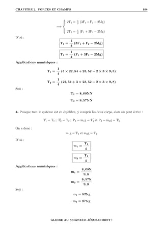 CHAPITRE 2. FORCES ET CHAMPS 108
=⇒





2T1 = 1
2
(3F1 + F2 − 2Mg)
2T2 = 1
2
(F1 + 3F2 − 2Mg)
D’où :
T1 =
1
4
(3F1 + F2 − 2Mg)
T2 =
1
4
(F1 + 3F2 − 2Mg)
Applications numériques :
T1 =
1
4
(3 × 22, 54 + 23, 52 − 2 × 3 × 9, 8)
T2 =
1
4
(22, 54 + 3 × 23, 52 − 2 × 3 × 9, 8)
Soit :
T1 = 8, 085 N
T2 = 8, 575 N
4- Puisque tout le système est en équilibre, y compris les deux corps, alors on peut écrire :
T0
1 = T1 ; T0
2 = T2 ; P1 = m1g = T0
1 et P2 = m2g = T0
2
On a donc :
m1g = T1 et m2g = T2
D’où :
m1 =
T1
g
m2 =
T2
g
Applications numériques :
m1 =
8, 085
9, 8
m2 =
8, 575
9, 8
Soit :
m1 = 825 g
m2 = 875 g
GLOIRE AU SEIGNEUR JÉSUS-CHRIST !
 