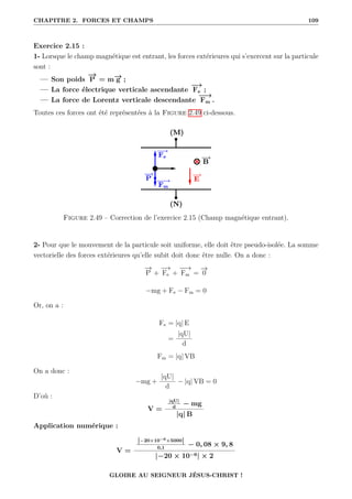 CHAPITRE 2. FORCES ET CHAMPS 109
Exercice 2.15 :
1- Lorsque le champ magnétique est entrant, les forces extérieures qui s’exercent sur la particule
sont :
— Son poids
−
→
P = m−
→
g ;
— La force électrique verticale ascendante
−
→
Fe ;
— La force de Lorentz verticale descendante
−
−
→
Fm .
Toutes ces forces ont été représentées à la Figure 2.49 ci-dessous.
Figure 2.49 – Correction de l’exercice 2.15 (Champ magnétique entrant).
2- Pour que le mouvement de la particule soit uniforme, elle doit être pseudo-isolée. La somme
vectorielle des forces extérieures qu’elle subit doit donc être nulle. On a donc :
−
→
P +
−
→
Fe +
−
−
→
Fm =
−
→
0
−mg + Fe − Fm = 0
Or, on a :
Fe = |q| E
=
|qU|
d
Fm = |q| VB
On a donc :
−mg +
|qU|
d
− |q| VB = 0
D’où :
V =
|qU|
d
− mg
|q| B
Application numérique :
V =
|−20×10−6×5000|
0,1
− 0, 08 × 9, 8
|−20 × 10−6| × 2
GLOIRE AU SEIGNEUR JÉSUS-CHRIST !
 