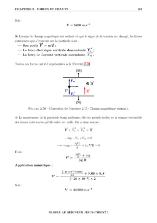 CHAPITRE 2. FORCES ET CHAMPS 110
Soit :
V = 5400 m.s−1
3- Lorsque le champ magnétique est sortant et que le signe de la tension est changé, les forces
extérieures qui s’exercent sur la particule sont :
— Son poids
−
→
P = m−
→
g ;
— La force électrique verticale descendante
−
→
Fe ;
— La force de Lorentz verticale ascendante
−
−
→
Fm .
Toutes ces forces ont été représentées à la Figure 2.50.
Figure 2.50 – Correction de l’exercice 2.15 (Champ magnétique sortant).
4- Le mouvement de la particule étant uniforme, elle est pseudo-isolée, et la somme vectorielle
des forces extérieures qu’elle subit est nulle. On a donc encore :
−
→
P +
−
→
Fe +
−
−
→
Fm =
−
→
0
−mg − Fe + Fm = 0
=⇒ −mg −
|qU|
d
+ |q| V0
B = 0
D’où :
V0
=
|qU|
d
+ mg
|q| B
Application numérique :
V0
=
|−20×10−6×5000|
0,1
+ 0, 08 × 9, 8
|−20 × 10−6| × 2
Soit :
V0
= 44 600 m.s−1
GLOIRE AU SEIGNEUR JÉSUS-CHRIST !
 