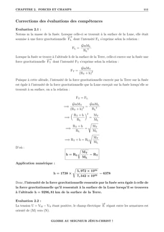CHAPITRE 2. FORCES ET CHAMPS 111
Corrections des évaluations des compétences
Evaluation 2.1 :
Notons m la masse de la fusée. Lorsque celle-ci se trouvait à la surface de la Lune, elle était
soumise à une force gravitationnelle
−
−
→
FL dont l’intensité FL s’exprime selon la relation :
FL =
GmML
RL
2
Lorsque la fusée se trouve à l’altitude h de la surface de la Terre, celle-ci exerce sur la fusée une
force gravitationnelle
−
−
→
FT dont l’intensité FT s’exprime selon la relation :
FT =
GmMT
(RT + h)2
Puisque à cette alitude, l’intensité de la force gravitationnelle exercée par la Terre sur la fusée
est égale à l’intensité de la force gravitationnelle que la Lune exerçait sur la fusée lorsqu’elle se
trouvait à sa surface, on a la relation :
FT = FL
=⇒
GmMT
(RT + h)2 =
GmML
RL
2
=⇒

RT + h
RL
‹2
=
MT
ML
=⇒
RT + h
RL
=
Ê
MT
ML
=⇒ RT + h = RL
Ê
MT
ML
D’où :
h = RL
Ê
MT
ML
− RT
Application numérique :
h = 1738 ×
Ê
5, 972 × 1024
7, 342 × 1022
− 6378
Donc, l’intensité de la force gravitationnelle ressentie par la fusée sera égale à celle de
la force gravitationnelle qu’il ressentait à la surface de la Lune lorsqu’il se trouvera
à l’altitude h = 9296, 81 km de la surface de la Terre.
Evaluation 2.2 :
La tension U = VM − VN étant positive, le champ électrique
−
→
E régant entre les armatures est
orienté de (M) vers (N).
GLOIRE AU SEIGNEUR JÉSUS-CHRIST !
 