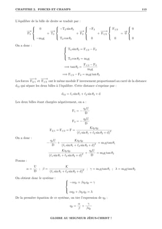 CHAPITRE 2. FORCES ET CHAMPS 113
L’équilibre de la bille de droite se traduit par :
−
→
P2





0
−m2g
+
−
→
T2





−T2 sin θ2
T2 cos θ2
+
−
→
F2





−F2
0
+
−
−
−
→
F1/2





F1/2
0
=
−
→
0





0
0
On a donc : 




T2 sin θ2 = F1/2 − F2
T2 cos θ2 = m2g
=⇒ tan θ2 =
F1/2 − F2
m2g
=⇒ F1/2 − F2 = m2g tan θ2
Les forces
−
−
−
→
F2/1 et
−
−
−
→
F1/2 ont le même module F inversement proportionnel au carré de la distance
d12 qui sépare les deux billes à l’équilibre. Cette distance s’exprime par :
d12 = `1 sin θ1 + `2 sin θ2 + d
Les deux billes étant chargées négativement, on a :
F1 = −
q1U
D
F2 = −
q2U
D
F2/1 = F1/2 = F =
Kq1q2
(`1 sin θ1 + `2 sin θ2 + d)2
On a donc :
−
q1U
D
+
Kq1q2
(`1 sin θ1 + `2 sin θ2 + d)2 = m1g tan θ1
Kq1q2
(`1 sin θ1 + `2 sin θ2 + d)2 +
q2U
D
= m2g tan θ2
Posons :
α =
U
D
; β =
K
(`1 sin θ1 + `2 sin θ2 + d)2 ; γ = m1g tan θ1 ; λ = m2g tan θ2
On obtient donc le système : 




−αq1 + βq1q2 = γ
αq2 + βq1q2 = λ
De la première équation de ce système, on tire l’expression de q2 :
q2 =
α
β
+
γ
βq1
GLOIRE AU SEIGNEUR JÉSUS-CHRIST !
 