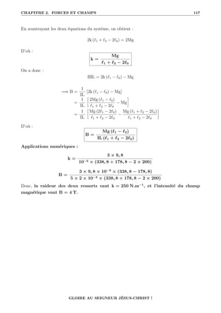 CHAPITRE 2. FORCES ET CHAMPS 117
En soustrayant les deux équations du système, on obtient :
2k (`1 + `2 − 2`0) = 2Mg
D’où :
k =
Mg
`1 + `2 − 2`0
On a donc :
BIL = 2k (`1 − `0) − Mg
=⇒ B =
1
IL
[2k (`1 − `0) − Mg]
=
1
IL
•
2Mg (`1 − `0)
`1 + `2 − 2`0
− Mg
˜
=
1
IL
•
Mg (2`1 − 2`0)
`1 + `2 − 2`0
−
Mg (`1 + `2 − 2`0)
`1 + `2 − 2`0
˜
D’où :
B =
Mg (`1 − `2)
IL (`1 + `2 − 2`0)
Applications numériques :
k =
3 × 9, 8
10−3 × (338, 8 + 178, 8 − 2 × 200)
B =
3 × 9, 8 × 10−3
× (338, 8 − 178, 8)
5 × 2 × 10−3 × (338, 8 + 178, 8 − 2 × 200)
Donc, la raideur des deux ressorts vaut k = 250 N.m−1
, et l’intensité du champ
magnétique vaut B = 4 T.
GLOIRE AU SEIGNEUR JÉSUS-CHRIST !
 