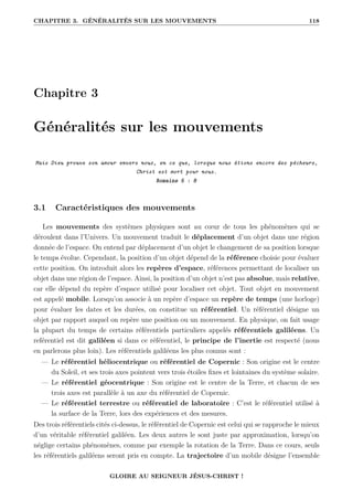 CHAPITRE 3. GÉNÉRALITÉS SUR LES MOUVEMENTS 118
Chapitre 3
Généralités sur les mouvements
Mais Dieu prouve son amour envers nous, en ce que, lorsque nous étions encore des pécheurs,
Christ est mort pour nous.
Romains 5 : 8
3.1 Caractéristiques des mouvements
Les mouvements des systèmes physiques sont au cœur de tous les phénomènes qui se
déroulent dans l’Univers. Un mouvement traduit le déplacement d’un objet dans une région
donnée de l’espace. On entend par déplacement d’un objet le changement de sa position lorsque
le temps évolue. Cependant, la position d’un objet dépend de la référence choisie pour évaluer
cette position. On introduit alors les repères d’espace, références permettant de localiser un
objet dans une région de l’espace. Ainsi, la position d’un objet n’est pas absolue, mais relative,
car elle dépend du repère d’espace utilisé pour localiser cet objet. Tout objet en mouvement
est appelé mobile. Lorsqu’on associe à un repère d’espace un repère de temps (une horloge)
pour évaluer les dates et les durées, on constitue un référentiel. Un référentiel désigne un
objet par rapport auquel on repère une position ou un mouvement. En physique, on fait usage
la plupart du temps de certains référentiels particuliers appelés référentiels galiléens. Un
reférentiel est dit galiléen si dans ce référentiel, le principe de l’inertie est respecté (nous
en parlerons plus loin). Les référentiels galiléens les plus connus sont :
— Le référentiel héliocentrique ou référentiel de Copernic : Son origine est le centre
du Soleil, et ses trois axes pointent vers trois étoiles fixes et lointaines du système solaire.
— Le référentiel géocentrique : Son origine est le centre de la Terre, et chacun de ses
trois axes est parallèle à un axe du référentiel de Copernic.
— Le référentiel terrestre ou référentiel de laboratoire : C’est le référentiel utilisé à
la surface de la Terre, lors des expériences et des mesures.
Des trois référentiels cités ci-dessus, le référentiel de Copernic est celui qui se rapproche le mieux
d’un véritable référentiel galiléen. Les deux autres le sont juste par approximation, lorsqu’on
néglige certains phénomènes, comme par exemple la rotation de la Terre. Dans ce cours, seuls
les référentiels galiléens seront pris en compte. La trajectoire d’un mobile désigne l’ensemble
GLOIRE AU SEIGNEUR JÉSUS-CHRIST !
 