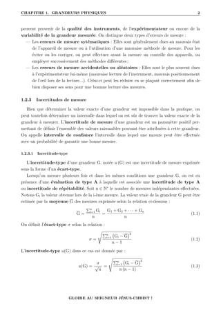 CHAPITRE 1. GRANDEURS PHYSIQUES 2
peuvent provenir de la qualité des instruments, de l’expérimentateur ou encore de la
variabilité de la grandeur mesurée. On distingue deux types d’erreurs de mesure :
— Les erreurs de mesure sytématiques : Elles sont généralement dues au mauvais état
de l’appareil de mesure ou à l’utilisation d’une mauvaise méthode de mesure. Pour les
éviter ou les corriger, on peut effectuer avant la mesure un contrôle des appareils, ou
employer successivement des méthodes différentes ;
— Les erreurs de mesure accidentelles ou aléatoires : Elles sont le plus souvent dues
à l’expérimentateur lui-même (mauvaise lecture de l’instrument, mauvais positionnement
de l’œil lors de la lecture...). Celui-ci peut les réduire en se plaçant correctement afin de
bien disposer ses sens pour une bonnne lecture des mesures.
1.2.3 Incertitudes de mesure
Bien que déterminer la valeur exacte d’une grandeur est impossible dans la pratique, on
peut toutefois déterminer un intervalle dans lequel on est sûr de trouver la valeur exacte de la
grandeur à mesurer. L’incertitude de mesure d’une grandeur est un paramètre positif per-
mettant de définir l’ensemble des valeurs raisonables pouvant être attribuées à cette grandeur.
On appelle intervalle de confiance l’intervalle dans lequel une mesure peut être effectuée
avec un probabilité de garantir une bonne mesure.
1.2.3.1 Incertitude-type
L’incertitude-type d’une grandeur G, notée u (G) est une incertitude de mesure exprimée
sous la forme d’un écart-type.
Lorsqu’on mesure plusieurs fois et dans les mêmes conditions une grandeur G, on est en
présence d’une évaluation de type A à laquelle est associée une incertitude de type A
ou incertitude de répétabilité. Soit n ∈ N∗
le nombre de mesures indépendantes effectuées.
Notons Gi la valeur obtenue lors de la i-ème mesure. La valeur vraie de la grandeur G peut être
estimée par la moyenne G des mesures exprimée selon la relation ci-dessous :
G =
Pn
i=1 Gi
n
=
G1 + G2 + · · · + Gn
n
(1.1)
On définit l’écart-type σ selon la relation :
σ =
ÊPn
i=1 Gi − G
2
n − 1
(1.2)
L’incertitude-type u(G) dans ce cas est donnée par :
u(G) =
σ
√
n
=
s
Pn
i=1 Gi − G
2
n (n − 1)
(1.3)
GLOIRE AU SEIGNEUR JÉSUS-CHRIST !
 