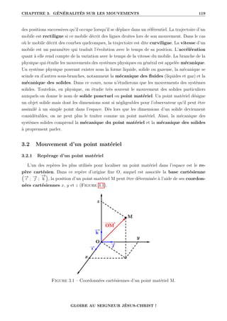 CHAPITRE 3. GÉNÉRALITÉS SUR LES MOUVEMENTS 119
des positions successives qu’il occupe lorsqu’il se déplace dans un référentiel. La trajectoire d’un
mobile est rectiligne si ce mobile décrit des lignes droites lors de son mouvement. Dans le cas
où le mobile décrit des courbes quelconques, la trajectoire est dite curviligne. La vitesse d’un
mobile est un paramètre qui traduit l’évolution avec le temps de sa position. L’accélération
quant à elle rend compte de la variation avec le temps de la vitesse du mobile. La branche de la
physique qui étudie les mouvements des systèmes physiques en général est appelée mécanique.
Un système physique pouvant exister sous la forme liquide, solide ou gazeuse, la mécanique se
scinde en d’autres sous-branches, notamment la mécanique des fluides (liquides et gaz) et la
mécanique des solides. Dans ce cours, nous n’étudierons que les mouvements des systèmes
solides. Toutefois, en physique, on étudie très souvent le mouvement des solides particuliers
auxquels on donne le nom de solide ponctuel ou point matériel. Un point matériel désigne
un objet solide mais dont les dimensions sont si négligeables pour l’observateur qu’il peut être
assimilé à un simple point dans l’espace. Dès lors que les dimensions d’un solide deviennent
considérables, on ne peut plus le traiter comme un point matériel. Ainsi, la mécanique des
systèmes solides comprend la mécanique du point matériel et la mécanique des solides
à proprement parler.
3.2 Mouvement d’un point matériel
3.2.1 Repérage d’un point matériel
L’un des repères les plus utilisés pour localiser un point matériel dans l’espace est le re-
père cartésien. Dans ce repère d’origine fixe O, auquel est associée la base cartésienne
€
−
→
ı ; −
→
 ;
−
→
k
Š
, la position d’un point matériel M peut être déterminée à l’aide de ses coordon-
nées cartésiennes x, y et z (Figure 3.1).
Figure 3.1 – Coordonnées cartésiennes d’un point matériel M.
GLOIRE AU SEIGNEUR JÉSUS-CHRIST !
 