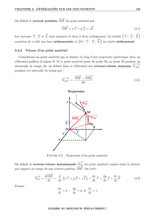 CHAPITRE 3. GÉNÉRALITÉS SUR LES MOUVEMENTS 120
On définit le vecteur position
−
−
→
OM du point matériel par :
−
−
→
OM = x−
→
ı + y−
→
 + z
−
→
k (3.1)
Les vecteurs −
→
ı , −
→
 et
−
→
k sont unitaires et deux à deux orthogonaux. Le trièdre
€
−
→
ı ; −
→
 ;
−
→
k
Š
constitue de ce fait une base orthonormée, et
€
O ; −
→
ı ; −
→
 ;
−
→
k
Š
un repère orthonormé.
3.2.2 Vitesse d’un point matériel
Considérons un point matériel qui se déplace le long d’une trajectoire quelconque dans un
référentiel galiléen d’origine O. Si ce point matériel passe du point M0 au point M pendant un
interavalle de temps ∆t, on définit dans ce référentiel son vecteur-vitesse moyenne
−
−
−
→
Vmoy
pendant cet intervalle de temps par :
−
−
−
→
Vmoy =
−
−
→
OM −
−
−
−
→
OM0
∆t
(3.2)
Figure 3.2 – Trajectoire d’un point matériel.
On définit le vecteur-vitesse instantannée
−
−
→
VM du point matériel comme étant la dérivée
par rapport au temps de son vecteur position
−
−
→
OM . On écrit :
−
−
→
VM =
d
−
−
→
OM
dt
=
d
dt
€
x−
→
ı + y−
→
 + z
−
→
k
Š
=
dx
dt
−
→
ı +
dy
dt
−
→
 +
dz
dt
−
→
k (3.3)
Posons :
dx
dt
= ẋ ;
dy
dt
= ẏ et
dz
dt
= ż
GLOIRE AU SEIGNEUR JÉSUS-CHRIST !
 