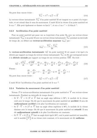CHAPITRE 3. GÉNÉRALITÉS SUR LES MOUVEMENTS 121
On peut donc encore écrire :
−
−
→
VM = ẋ−
→
ı + ẏ−
→
 + ż
−
→
k (3.4)
Le vecteur-vitesse instantannée
−
−
→
VM d’un point matériel M est tangent en ce point à la trajec-
toire, et est orienté dans le sens du mouvement. L’unité SI de la vitesse d’un point matériel est
le m.s−1
. Elle peut également se donner en km.h−1
, et on a 1 m.s−1
= 3, 6 km.h−1
.
3.2.3 Accélération d’un point matériel
Pour un point matériel qui passe sur sa trajectoire d’un point M0 avec un vecteur-vitesse
instantannée
−
−
−
→
VM0 à un point M avec un vecteur-vitesse instantannée
−
−
→
VM pendant un intervalle
de temps ∆t, on définit son vecteur-accélération moyenne −
−
−
→
amoy par :
−
−
−
→
amoy =
−
−
→
VM −
−
−
−
→
VM0
∆t
(3.5)
Le vecteur-accéleration instantannée −
−
→
aM du point matériel M est quant à lui égal à la
dérivée par rapport au temps du vecteur-vitesse instantannée
−
−
→
VM en M, qui correspond encore
à la dérivée seconde par rapport au temps de son vecteur position
−
−
→
OM . On écrit :
−
−
→
aM =
d
−
−
→
VM
dt
=
d2
−
−
→
OM
dt2
=
dẋ
dt
−
→
ı +
dẏ
dt
−
→
 +
dż
dt
−
→
k =
d2
x
dt2
−
→
ı +
d2
y
dt2
−
→
 +
d2
z
dt2
−
→
k (3.6)
Posons :
dẋ
dt
=
d2
x
dt2
= ẍ ;
dẏ
dt
=
d2
y
dt2
= ÿ et
dż
dt
=
d2
z
dt2
= z̈
On peut donc encore écrire :
−
−
→
aM = ẍ−
→
ı + ÿ−
→
 + z̈
−
→
k (3.7)
L’unité SI de l’accélération d’un point matériel est le m.s−2
.
3.2.4 Variation du mouvement d’un point matériel
Notons −
→
a le vecteur-accélération instantannée d’un point matériel et
−
→
V son vecteur-vitesse
instantannée. Pendant un intervalle de temps donné :
— Si −
→
a ·
−
→
V  0 (−
→
a et
−
→
V font un angle aigu inférieur à 90°), le module de la vitesse
croît avec le temps. On dit que le mouvement du point matériel est accéléré. Il sera dit
uniformément accéléré si de plus l’accélération est constante.
— Si −
→
a ·
−
→
V  0 (−
→
a et
−
→
V font un angle obtus supérieur à 90°), le module de la vitesse
diminue avec le temps. On dit que le mouvement du point matériel est retardé. Il sera
dit uniformément retardé si de plus l’accélération est constante.
— Si −
→
a ·
−
→
V = 0 (−
→
a et
−
→
V font un angle droit égal à 90°), soit le point matériel est immobile,
soit le module
−
→
V de sa vitesse reste constant, et le mouvement est dit uniforme.
GLOIRE AU SEIGNEUR JÉSUS-CHRIST !
 