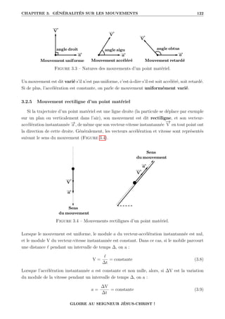 CHAPITRE 3. GÉNÉRALITÉS SUR LES MOUVEMENTS 122
Figure 3.3 – Natures des mouvements d’un point matériel.
Un mouvement est dit varié s’il n’est pas uniforme, c’est-à-dire s’il est soit accéléré, soit retardé.
Si de plus, l’accélération est constante, on parle de mouvement uniformément varié.
3.2.5 Mouvement rectiligne d’un point matériel
Si la trajectoire d’un point matériel est une ligne droite (la particule se déplace par exemple
sur un plan ou verticalement dans l’air), son mouvement est dit rectiligne, et son vecteur-
accélération instantannée −
→
a , de même que son vecteur-vitesse instantannée
−
→
V en tout point ont
la direction de cette droite. Généralement, les vecteurs accélération et vitesse sont représentés
suivant le sens du mouvement (Figure 3.4).
Figure 3.4 – Mouvements rectilignes d’un point matériel.
Lorsque le mouvement est uniforme, le module a du vecteur-accélération instantannée est nul,
et le module V du vecteur-vitesse instantannée est constant. Dans ce cas, si le mobile parcourt
une distance ` pendant un intervalle de temps ∆, on a :
V =
`
∆t
= constante (3.8)
Lorsque l’accélération instantannée a est constante et non nulle, alors, si ∆V est la variation
du module de la vitesse pendant un intervalle de temps ∆, on a :
a =
∆V
∆t
= constante (3.9)
GLOIRE AU SEIGNEUR JÉSUS-CHRIST !
 