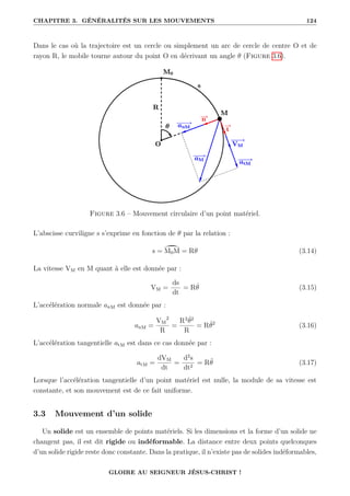 CHAPITRE 3. GÉNÉRALITÉS SUR LES MOUVEMENTS 124
Dans le cas où la trajectoire est un cercle ou simplement un arc de cercle de centre O et de
rayon R, le mobile tourne autour du point O en décrivant un angle θ (Figure 3.6).
Figure 3.6 – Mouvement circulaire d’un point matériel.
L’abscisse curviligne s s’exprime en fonction de θ par la relation :
s = ù
M0M = Rθ (3.14)
La vitesse VM en M quant à elle est donnée par :
VM =
ds
dt
= Rθ̇ (3.15)
L’accélération normale anM est donnée par :
anM =
VM
2
R
=
R2
θ̇2
R
= Rθ̇2
(3.16)
L’accélération tangentielle atM est dans ce cas donnée par :
atM =
dVM
dt
=
d2
s
dt2
= Rθ̈ (3.17)
Lorsque l’accélération tangentielle d’un point matériel est nulle, la module de sa vitesse est
constante, et son mouvement est de ce fait uniforme.
3.3 Mouvement d’un solide
Un solide est un ensemble de points matériels. Si les dimensions et la forme d’un solide ne
changent pas, il est dit rigide ou indéformable. La distance entre deux points quelconques
d’un solide rigide reste donc constante. Dans la pratique, il n’existe pas de solides indéformables,
GLOIRE AU SEIGNEUR JÉSUS-CHRIST !
 