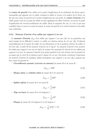 CHAPITRE 3. GÉNÉRALITÉS SUR LES MOUVEMENTS 126
Le centre de gravité d’un solide est le point d’application de la résultante des forces gravi-
tationnelles qui agissent sur ce solide. Lorsque le solide se trouve à la surface de la Terre, on
dit que son centre de gravité est le point d’application de son poids. Le centre d’inertie d’un
solide quant à lui est le point du solide où sont appliqués les effets d’inertie, ou encore le point
d’application du vecteur-accélération du solide. Dans la majorité des cas, et c’est ce qui sera
considéré dans ce cours, le centre de masse, le centre de gravité et le centre d’inertie d’un solide
sont confondus.
3.3.2 Moment d’inertie d’un solide par rapport à un axe
Le moment d’inertie J(∆) d’un solide par rapport à un axe (∆) est un paramètre qui
rend compte de la difficulté à mettre ce solide en rotation autour de cet axe (∆). Il dépend
essentiellement de la masse du solide, de ses dimensions et de la position relative du solide et
de l’axe (∆). L’unité SI du moment d’inertie est le kg.m2
. Le moment d’inertie d’un système
de solides par rapport à un axe est égal à la somme des moments de chacun de ces solides par
rapport à cet axe. Le moment d’inertie d’un point matériel n’est rien d’autre que le produit de
sa masse par le carré de la distance qui le sépare de cet axe. On donne ci-dessous l’expression
du moment d’inertie de quelques solides homogènes, par rapport à un axe (∆G) passant par
leur centre de gravité G :
— Circonférence pesante (cerceau ou anneau) de masse M et de rayon R :
J(∆G) = MR2
(3.19)
— Disque plein ou cylindre plein de masse M et de rayon R :
J(∆G) =
1
2
MR2
(3.20)
— Sphère pleine de masse M et de rayon R :
J(∆G) =
2
5
MR2
(3.21)
— Tige ou barre de masse M et de longueur ` :
J(∆G) =
1
12
M`2
(3.22)
— Plaque de masse M, de longueur L et de largeur ` :
J(∆G) =
1
12
M L2
+ `2

(3.23)
GLOIRE AU SEIGNEUR JÉSUS-CHRIST !
 