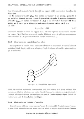 CHAPITRE 3. GÉNÉRALITÉS SUR LES MOUVEMENTS 128
Pour déterminer le moment d’inertie du solide par rapport à (∆), on se sert du théorème de
Huyguens :
≺≺ Le moment d’inertie J(∆) d’un solide par rapport à un axe (∆) parallèle à
un axe (∆G) passant par son centre de gravité G est égal à la somme du moment
d’inertie J(∆G) du solide par rapport à (∆G) et du produit de la masse M de ce
solide par le carré de la distance d qui sépare les axes (∆) et (∆G). 
On écrit :
J(∆) = J(∆G) + Md2
(3.24)
Le moment d’inertie du solide par rapport à (∆) est donc supérieur à son moment d’inertie
par rapport (∆G). En d’autres termes, il est plus difficile de mettre le solide en mouvement de
rotation autour de (∆) que de le mettre en rotation autour de (∆G).
3.3.3 Mouvement de translation d’un solide
Les trajectoires de tous les points d’un solide effectuant un mouvement de translation étant
similaires, l’étude d’un tel solide peut se limiter à l’étude de n’importe lequel des points matériels
qui le constituent.
Figure 3.10 – Translation d’un solide.
Ainsi, un solide en mouvement de translation peut être assimilé à un point matériel. Très
souvent, on réduit un tel solide à son centre d’inertie. Lorsque les trajectoires des points consti-
tuant un solide en translation sont rectilignes, on parle de translation rectiligne. Dans le cas
contraire, on parle de translation curviligne.
3.3.4 Mouvement de rotation d’un solide
Considérons un solide qui tourne autour d’un axe de rotation (∆). Pendant son mouvement,
il passe d’une orientation initiale à une autre, et balaie un angle θ appelé souvent abscisse
GLOIRE AU SEIGNEUR JÉSUS-CHRIST !
 