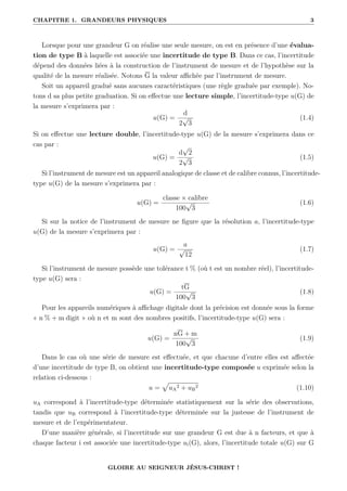 CHAPITRE 1. GRANDEURS PHYSIQUES 3
Lorsque pour une grandeur G on réalise une seule mesure, on est en présence d’une évalua-
tion de type B à laquelle est associée une incertitude de type B. Dans ce cas, l’incertitude
dépend des données liées à la construction de l’instrument de mesure et de l’hypothèse sur la
qualité de la mesure réalisée. Notons G la valeur affichée par l’instrument de mesure.
Soit un appareil gradué sans aucunes caractéristiques (une règle graduée par exemple). No-
tons d sa plus petite graduation. Si on effectue une lecture simple, l’incertitude-type u(G) de
la mesure s’exprimera par :
u(G) =
d
2
√
3
(1.4)
Si on effectue une lecture double, l’incertitude-type u(G) de la mesure s’exprimera dans ce
cas par :
u(G) =
d
√
2
2
√
3
(1.5)
Si l’instrument de mesure est un appareil analogique de classe et de calibre connus, l’incertitude-
type u(G) de la mesure s’exprimera par :
u(G) =
classe × calibre
100
√
3
(1.6)
Si sur la notice de l’instrument de mesure ne figure que la résolution a, l’incertitude-type
u(G) de la mesure s’exprimera par :
u(G) =
a
√
12
(1.7)
Si l’instrument de mesure possède une tolérance t % (où t est un nombre réel), l’incertitude-
type u(G) sera :
u(G) =
tG
100
√
3
(1.8)
Pour les appareils numériques à affichage digitale dont la précision est donnée sous la forme
« n % + m digit » où n et m sont des nombres positifs, l’incertitude-type u(G) sera :
u(G) =
nG + m
100
√
3
(1.9)
Dans le cas où une série de mesure est effectuée, et que chacune d’entre elles est affectée
d’une incertitude de type B, on obtient une incertitude-type composée u exprimée selon la
relation ci-dessous :
u =
p
uA
2 + uB
2 (1.10)
uA correspond à l’incertitude-type déterminée statistiquement sur la série des observations,
tandis que uB correspond à l’incertitude-type déterminée sur la justesse de l’instrument de
mesure et de l’expérimentateur.
D’une manière générale, si l’incertitude sur une grandeur G est due à n facteurs, et que à
chaque facteur i est associée une incertitude-type ui(G), alors, l’incertitude totale u(G) sur G
GLOIRE AU SEIGNEUR JÉSUS-CHRIST !
 