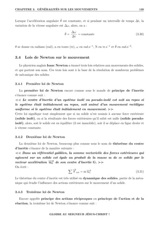 CHAPITRE 3. GÉNÉRALITÉS SUR LES MOUVEMENTS 130
Lorsque l’accélération angulaire θ̈ est constante, et si pendant un intervalle de temps ∆t, la
variation de la vitesse angulaire est ∆ω, alors, on a :
θ̈ =
∆ω
∆t
= constante (3.30)
θ se donne en radians (rad), n en tours (tr), ω en rad.s−1
, N en tr.s−1
et θ̈ en rad.s−2
.
3.4 Lois de Newton sur le mouvement
Le physicien anglais Isaac Newton a énoncé trois lois relatives aux mouvements des solides,
et qui portent son nom. Ces trois lois sont à la base de la résolution de nombreux problèmes
de mécanique des solides.
3.4.1 Première loi de Newton
La première loi de Newton encore connue sous le nomde de principe de l’inertie
s’énonce comme suit :
≺≺ Le centre d’inertie d’un système isolé ou pseudo-isolé est soit au repos si
le système était initialement au repos, soit animé d’un mouvement rectiligne
uniforme si le système était initialement en mouvement. 
Cette loi signifique tout simplement que si un solide n’est soumis à aucune force extérieure
(solide isolé), ou si la résultante des forces extérieures qu’il subit est nulle (solide pseudo-
isolé), alors, soit le solide est en équilibre (il est immobile), soit il se déplace en ligne droite et
à vitesse constante.
3.4.2 Deuxième loi de Newton
La deuxième loi de Newton, beaucoup plus connue sous le nom de théorème du centre
d’inertie s’énonce de la manière suivante :
≺≺ Dans un référentiel galiléen, la somme vectorielle des forces extérieures qui
agissent sur un solide est égale au produit de la masse m de ce solide par le
vecteur accélération −
−
→
aG de son centre d’inertie G. 
On écrit :
X −
→
F ext = m−
−
→
aG (3.31)
Le théorème du centre d’inertie est très utilisé en dynamique des solides, partie de la méca-
nique qui étudie l’influence des actions extérieures sur le mouvement d’un solide.
3.4.3 Troisième loi de Newton
Encore appelée principe des actions réciproques ou princicpe de l’action et de la
réaction, la troisième loi de Newton s’énonce comme suit :
GLOIRE AU SEIGNEUR JÉSUS-CHRIST !
 