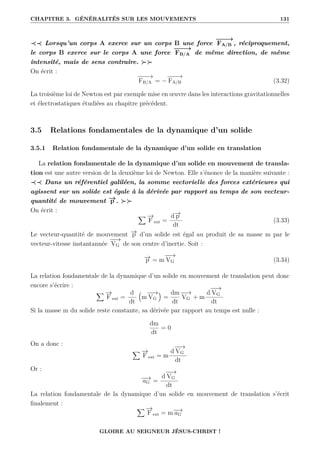 CHAPITRE 3. GÉNÉRALITÉS SUR LES MOUVEMENTS 131
≺≺ Lorsqu’un corps A exerce sur un corps B une force
−
−
−
→
FA/B , réciproquement,
le corps B exerce sur le corps A une force
−
−
−
→
FB/A de même direction, de même
intensité, mais de sens contraire. 
On écrit :
−
−
−
→
FB/A = −
−
−
−
→
FA/B (3.32)
La troisième loi de Newton est par exemple mise en œuvre dans les interactions gravitationnelles
et électrostatiques étudiées au chapitre précédent.
3.5 Relations fondamentales de la dynamique d’un solide
3.5.1 Relation fondamentale de la dynamique d’un solide en translation
La relation fondamentale de la dynamique d’un solide en mouvement de transla-
tion est une autre version de la deuxième loi de Newton. Elle s’énonce de la manière suivante :
≺≺ Dans un référentiel galiléen, la somme vectorielle des forces extérieures qui
agissent sur un solide est égale à la dérivée par rapport au temps de son vecteur-
quantité de mouvement −
→
p . 
On écrit :
X −
→
F ext =
d−
→
p
dt
(3.33)
Le vecteur-quantité de mouvement −
→
p d’un solide est égal au produit de sa masse m par le
vecteur-vitesse instantannée
−
−
→
VG de son centre d’inertie. Soit :
−
→
p = m
−
−
→
VG (3.34)
La relation fondamentale de la dynamique d’un solide en mouvement de translation peut donc
encore s’écrire :
X −
→
F ext =
d
dt
€
m
−
−
→
VG
Š
=
dm
dt
−
−
→
VG + m
d
−
−
→
VG
dt
Si la masse m du solide reste constante, sa dérivée par rapport au temps est nulle :
dm
dt
= 0
On a donc :
X −
→
F ext = m
d
−
−
→
VG
dt
Or :
−
−
→
aG =
d
−
−
→
VG
dt
La relation fondamentale de la dynamique d’un solide en mouvement de translation s’écrit
finalement :
X −
→
F ext = m−
−
→
aG
GLOIRE AU SEIGNEUR JÉSUS-CHRIST !
 