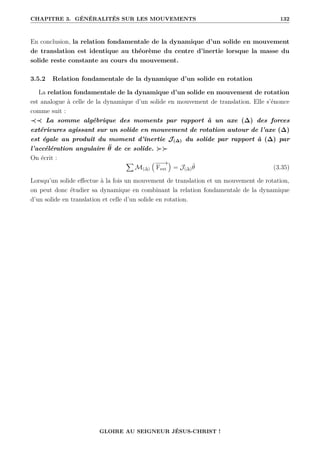 CHAPITRE 3. GÉNÉRALITÉS SUR LES MOUVEMENTS 132
En conclusion, la relation fondamentale de la dynamique d’un solide en mouvement
de translation est identique au théorème du centre d’inertie lorsque la masse du
solide reste constante au cours du mouvement.
3.5.2 Relation fondamentale de la dynamique d’un solide en rotation
La relation fondamentale de la dynamique d’un solide en mouvement de rotation
est analogue à celle de la dynamique d’un solide en mouvement de translation. Elle s’énonce
comme suit :
≺≺ La somme algébrique des moments par rapport à un axe (∆) des forces
extérieures agissant sur un solide en mouvement de rotation autour de l’axe (∆)
est égale au produit du moment d’inertie J(∆) du solide par rapport à (∆) par
l’accélération angulaire θ̈ de ce solide. 
On écrit :
X
M(∆)
€−
−
→
Fext
Š
= J(∆)θ̈ (3.35)
Lorsqu’un solide effectue à la fois un mouvement de translation et un mouvement de rotation,
on peut donc étudier sa dynamique en combinant la relation fondamentale de la dynamique
d’un solide en translation et celle d’un solide en rotation.
GLOIRE AU SEIGNEUR JÉSUS-CHRIST !
 
