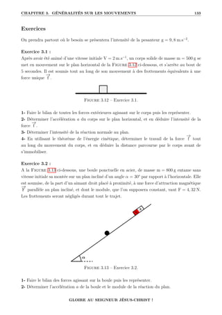 CHAPITRE 3. GÉNÉRALITÉS SUR LES MOUVEMENTS 133
Exercices
On prendra partout où le besoin se présentera l’intensité de la pesanteur g = 9, 8 m.s−2
.
Exercice 3.1 :
Après avoir été animé d’une vitesse initiale V = 2 m.s−1
, un corps solide de masse m = 500 g se
met en mouvement sur le plan horizontal de la Figure 3.12 ci-dessous, et s’arrête au bout de
5 secondes. Il est soumis tout au long de son mouvement à des frottements équivalents à une
force unique
−
→
f .
Figure 3.12 – Exercice 3.1.
1- Faire le bilan de toutes les forces extérieures agissant sur le corps puis les représenter.
2- Déterminer l’accélération a du corps sur le plan horizontal, et en déduire l’intensité de la
force
−
→
f .
3- Déterminer l’intensité de la réaction normale au plan.
4- En utilisant le théorème de l’énergie cinétique, déterminer le travail de la force
−
→
f tout
au long du mouvement du corps, et en déduire la distance parcourue par le corps avant de
s’immobiliser.
Exercice 3.2 :
A la Figure 3.13 ci-dessous, une boule ponctuelle en acier, de masse m = 800 g entame sans
vitesse initiale sa montée sur un plan incliné d’un angle α = 30° par rapport à l’horizontale. Elle
est soumise, de la part d’un aimant droit placé à proximité, à une force d’attraction magnétique
−
→
F parallèle au plan incliné, et dont le module, que l’on supposera constant, vaut F = 4, 32 N.
Les frottements seront négligés durant tout le trajet.
Figure 3.13 – Exercice 3.2.
1- Faire le bilan des forces agissant sur la boule puis les représenter.
2- Déterminer l’accélération a de la boule et le module de la réaction du plan.
GLOIRE AU SEIGNEUR JÉSUS-CHRIST !
 