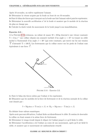 CHAPITRE 3. GÉNÉRALITÉS SUR LES MOUVEMENTS 134
Après 10 secondes, on enlève rapidement l’aimant.
3- Déterminer la vitesse acquise par la boule au bout de ces 10 secondes.
4- Faire le bilan des forces qui s’exerçent sur la boule une fois l’aimant enlevé puis les représenter.
5- Déterminer la nouvelle accélération a0
de la boule et montrer que le module de la réaction
du plan ne change pas.
6- Calculer la durée totale du mouvement de la boule jusqu’à son immobilisation.
Exercice 3.3 :
A la Figure 3.14 ci-dessous, un enfant de masse M = 30 kg descend à une vitesse constante
V = 2 m.s−1
une colline (depuis son sommet) inclinée d’un angle α = 45° en tenant un câble
incliné à l’horizontale d’un angle β = 30° (qui reste constant), qui exerce sur lui une tension
−
→
T d’intensité T = 100 N. Les frottements que la colline exerce sur les pieds de l’enfant sont
équivalents à une force
−
→
f .
Figure 3.14 – Exercice 3.3.
1- Faire le bilan des forces subies par l’enfant et les représenter.
2- Démontrer que les modules de la force de frottement et de la réaction normale de la colline
sont donnés par :
f = Mg sin α + T cos (α + β) et RN = Mg cos α − T sin (α + β)
En déduire leurs valeurs numériques.
Après avoir parcouru 60 mètres, l’enfant lâche accidentellement le câble. Il continu de descendre
la colline en étant soumis à la même force de frottement.
3- Déterminer le temps écoulé depuis le départ de l’enfant jusqu’à ce qu’il lâche le câble.
4- Déterminer l’accélération a de l’enfant au cours de son mouvement, après qu’il ait lâché le
câble, et montrer que ce mouvement est uniformément retardé.
GLOIRE AU SEIGNEUR JÉSUS-CHRIST !
 