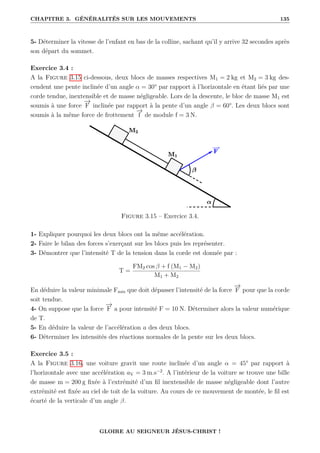 CHAPITRE 3. GÉNÉRALITÉS SUR LES MOUVEMENTS 135
5- Déterminer la vitesse de l’enfant en bas de la colline, sachant qu’il y arrive 32 secondes après
son départ du sommet.
Exercice 3.4 :
A la Figure 3.15 ci-dessous, deux blocs de masses respectives M1 = 2 kg et M2 = 3 kg des-
cendent une pente inclinée d’un angle α = 30° par rapport à l’horizontale en étant liés par une
corde tendue, inextensible et de masse négligeable. Lors de la descente, le bloc de masse M1 est
soumis à une force
−
→
F inclinée par rapport à la pente d’un angle β = 60°. Les deux blocs sont
soumis à la même force de frottement
−
→
f de module f = 3 N.
Figure 3.15 – Exercice 3.4.
1- Expliquer pourquoi les deux blocs ont la même accélération.
2- Faire le bilan des forces s’exerçant sur les blocs puis les représenter.
3- Démontrer que l’intensité T de la tension dans la corde est donnée par :
T =
FM2 cos β + f (M1 − M2)
M1 + M2
En déduire la valeur minimale Fmin que doit dépasser l’intensité de la force
−
→
F pour que la corde
soit tendue.
4- On suppose que la force
−
→
F a pour intensité F = 10 N. Déterminer alors la valeur numérique
de T.
5- En déduire la valeur de l’accélération a des deux blocs.
6- Déterminer les intensités des réactions normales de la pente sur les deux blocs.
Exercice 3.5 :
A la Figure 3.16, une voiture gravit une route inclinée d’un angle α = 45° par rapport à
l’horizontale avec une accélération aV = 3 m.s−2
. A l’intérieur de la voiture se trouve une bille
de masse m = 200 g fixée à l’extrémité d’un fil inextensible de masse négligeable dont l’autre
extrémité est fixée au ciel de toit de la voiture. Au cours de ce mouvement de montée, le fil est
écarté de la verticale d’un angle β.
GLOIRE AU SEIGNEUR JÉSUS-CHRIST !
 