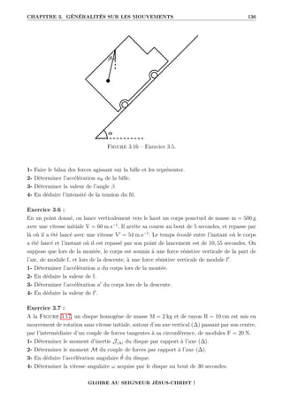 CHAPITRE 3. GÉNÉRALITÉS SUR LES MOUVEMENTS 136
Figure 3.16 – Exercice 3.5.
1- Faire le bilan des forces agissant sur la bille et les représenter.
2- Déterminer l’accélération aB de la bille.
3- Déterminer la valeur de l’angle β.
4- En déduire l’intensité de la tension du fil.
Exercice 3.6 :
En un point donné, on lance verticalement vers le haut un corps ponctuel de masse m = 500 g
avec une vitesse initiale V = 60 m.s−1
. Il arrête sa course au bout de 5 secondes, et repasse par
là où il a été lancé avec une vitesse V0
= 54 m.s−1
. Le temps écoulé entre l’instant où le corps
a été lancé et l’instant où il est repassé par son point de lancement est de 10, 55 secondes. On
suppose que lors de la montée, le corps est soumis à une force résistive verticale de la part de
l’air, de module f, et lors de la descente, à une force résistive verticale de module f0
.
1- Déterminer l’accélération a du corps lors de la montée.
2- En déduire la valeur de f.
3- Déterminer l’accélération a0
du corps lors de la descente.
4- En déduire la valeur de f0
.
Exercice 3.7 :
A la Figure 3.17, un disque homogène de masse M = 2 kg et de rayon R = 10 cm est mis en
mouvement de rotation sans vitesse initiale, autour d’un axe vertical (∆) passant par son centre,
par l’intermédiaire d’un couple de forces tangentes à sa circonférence, de modules F = 20 N.
1- Déterminer le moment d’inertie J(∆) du disque par rapport à l’axe (∆).
2- Déterminer le moment M du couple de forces par rapport à l’axe (∆).
3- En déduire l’accélération angulaire θ̈ du disque.
4- Déterminer la vitesse angulaire ω acquise par le disque au bout de 30 secondes.
GLOIRE AU SEIGNEUR JÉSUS-CHRIST !
 