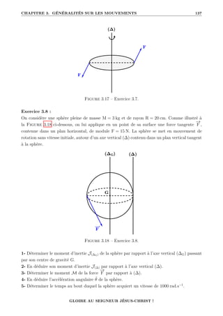 CHAPITRE 3. GÉNÉRALITÉS SUR LES MOUVEMENTS 137
Figure 3.17 – Exercice 3.7.
Exercice 3.8 :
On considère une sphère pleine de masse M = 3 kg et de rayon R = 20 cm. Comme illustré à
la Figure 3.18 ci-dessous, on lui applique en un point de sa surface une force tangente
−
→
F ,
contenue dans un plan horizontal, de module F = 15 N. La sphère se met en mouvement de
rotation sans vitesse initiale, autour d’un axe vertical (∆) contenu dans un plan vertical tangent
à la sphère.
Figure 3.18 – Exercice 3.8.
1- Déterminer le moment d’inertie J(∆G) de la sphère par rapport à l’axe vertical (∆G) passant
par son centre de gravité G.
2- En déduire son moment d’inertie J(∆) par rapport à l’axe vertical (∆).
3- Déterminer le moment M de la force
−
→
F par rapport à (∆).
4- En déduire l’accélération angulaire θ̈ de la sphère.
5- Déterminer le temps au bout duquel la sphère acquiert un vitesse de 1000 rad.s−1
.
GLOIRE AU SEIGNEUR JÉSUS-CHRIST !
 