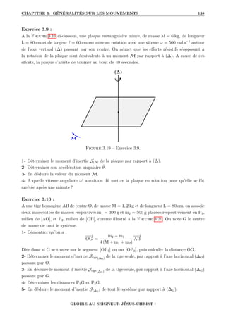 CHAPITRE 3. GÉNÉRALITÉS SUR LES MOUVEMENTS 138
Exercice 3.9 :
A la Figure 3.19 ci-dessous, une plaque rectangulaire mince, de masse M = 6 kg, de longueur
L = 80 cm et de largeur ` = 60 cm est mise en rotation avec une vitesse ω = 500 rad.s−1
autour
de l’axe vertical (∆) passant par son centre. On admet que les efforts résistifs s’opposant à
la rotation de la plaque sont équivalents à un moment M par rapport à (∆). A cause de ces
efforts, la plaque s’arrête de tourner au bout de 40 secondes.
Figure 3.19 – Exercice 3.9.
1- Déterminer le moment d’inertie J(∆) de la plaque par rapport à (∆).
2- Déterminer son accélération angulaire θ̈.
3- En déduire la valeur du moment M.
4- A quelle vitesse angulaire ω0
aurait-on dû mettre la plaque en rotation pour qu’elle se fût
arrêtée après une minute ?
Exercice 3.10 :
A une tige homogène AB de centre O, de masse M = 1, 2 kg et de longueur L = 80 cm, on associe
deux masselottes de masses respectives m1 = 300 g et m2 = 500 g placées respectivement en P1,
milieu de [AO], et P2, milieu de [OB], comme illustré à la Figure 3.20. On note G le centre
de masse de tout le système.
1- Démontrer qu’on a :
−
−
→
OG =
m2 − m1
4 (M + m1 + m2)
−
−
→
AB
Dire donc si G se trouve sur le segment [OP1] ou sur [OP2], puis calculer la distance OG.
2- Déterminer le moment d’inertie Jtige(∆O) de la tige seule, par rapport à l’axe horizontal (∆O)
passant par O.
3- En déduire le moment d’inertie Jtige(∆G) de la tige seule, par rapport à l’axe horizontal (∆G)
passant par G.
4- Déterminer les distances P1G et P2G.
5- En déduire le moment d’inertie J(∆G) de tout le système par rapport à (∆G).
GLOIRE AU SEIGNEUR JÉSUS-CHRIST !
 