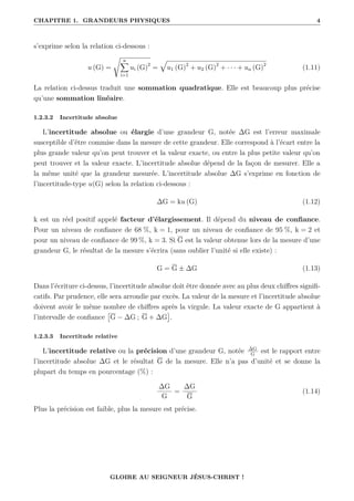 CHAPITRE 1. GRANDEURS PHYSIQUES 4
s’exprime selon la relation ci-dessous :
u (G) =
Ê n
X
i=1
ui (G)2
=
È
u1 (G)2
+ u2 (G)2
+ · · · + un (G)2
(1.11)
La relation ci-dessus traduit une sommation quadratique. Elle est beaucoup plus précise
qu’une sommation linéaire.
1.2.3.2 Incertitude absolue
L’incertitude absolue ou élargie d’une grandeur G, notée ∆G est l’erreur maximale
susceptible d’être commise dans la mesure de cette grandeur. Elle correspond à l’écart entre la
plus grande valeur qu’on peut trouver et la valeur exacte, ou entre la plus petite valeur qu’on
peut trouver et la valeur exacte. L’incertitude absolue dépend de la façon de mesurer. Elle a
la même unité que la grandeur mesurée. L’incertitude absolue ∆G s’exprime en fonction de
l’incertitude-type u(G) selon la relation ci-dessous :
∆G = ku (G) (1.12)
k est un réel positif appelé facteur d’élargissement. Il dépend du niveau de confiance.
Pour un niveau de confiance de 68 %, k = 1, pour un niveau de confiance de 95 %, k = 2 et
pour un niveau de confiance de 99 %, k = 3. Si G est la valeur obtenue lors de la mesure d’une
grandeur G, le résultat de la mesure s’écrira (sans oublier l’unité si elle existe) :
G = G ± ∆G (1.13)
Dans l’écriture ci-dessus, l’incertitude absolue doit être donnée avec au plus deux chiffres signifi-
catifs. Par prudence, elle sera arrondie par excès. La valeur de la mesure et l’incertitude absolue
doivent avoir le même nombre de chiffres après la virgule. La valeur exacte de G appartient à
l’intervalle de confiance

G − ∆G ; G + ∆G

.
1.2.3.3 Incertitude relative
L’incertitude relative ou la précision d’une grandeur G, notée ∆G
G
est le rapport entre
l’incertitude absolue ∆G et le résultat G de la mesure. Elle n’a pas d’unité et se donne la
plupart du temps en pourcentage (%) :
∆G
G
=
∆G
G
(1.14)
Plus la précision est faible, plus la mesure est précise.
GLOIRE AU SEIGNEUR JÉSUS-CHRIST !
 
