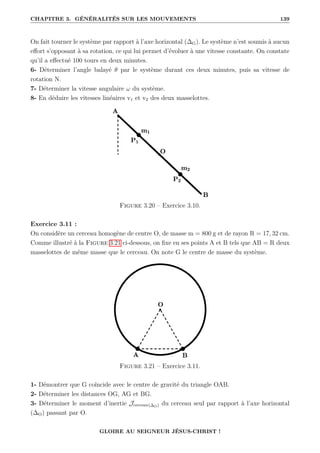 CHAPITRE 3. GÉNÉRALITÉS SUR LES MOUVEMENTS 139
On fait tourner le système par rapport à l’axe horizontal (∆G). Le système n’est soumis à aucun
effort s’opposant à sa rotation, ce qui lui permet d’évoluer à une vitesse constante. On constate
qu’il a effectué 100 tours en deux minutes.
6- Déterminer l’angle balayé θ par le système durant ces deux minutes, puis sa vitesse de
rotation N.
7- Déterminer la vitesse angulaire ω du système.
8- En déduire les vitesses linéaires v1 et v2 des deux masselottes.
Figure 3.20 – Exercice 3.10.
Exercice 3.11 :
On considère un cerceau homogène de centre O, de masse m = 800 g et de rayon R = 17, 32 cm.
Comme illustré à la Figure 3.21 ci-dessous, on fixe en ses points A et B tels que AB = R deux
masselottes de même masse que le cerceau. On note G le centre de masse du système.
Figure 3.21 – Exercice 3.11.
1- Démontrer que G coïncide avec le centre de gravité du triangle OAB.
2- Déterminer les distances OG, AG et BG.
3- Déterminer le moment d’inertie Jcerceau(∆O) du cerceau seul par rapport à l’axe horizontal
(∆O) passant par O.
GLOIRE AU SEIGNEUR JÉSUS-CHRIST !
 
