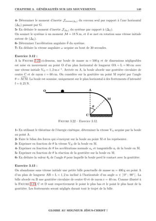 CHAPITRE 3. GÉNÉRALITÉS SUR LES MOUVEMENTS 140
4- Déterminer le moment d’inertie Jcerceau(∆G) du cerceau seul par rapport à l’axe horizontal
(∆G) passant par G.
5- En déduire le moment d’inertie J(∆G) du système par rapport à (∆G).
On soumet le système à un moment M = 18 N.m, et il se met en rotation sans vitesse initiale
autour de (∆G).
6- Déterminer l’accélération angulaire θ̈ du système.
7- En déduire la vitesse angulaire ω acquise au bout de 30 secondes.
Exercice 3.12 :
A la Figure 3.22 ci-dessous, une boule de masse m = 500 g et de dimensions négligeables
est mise en mouvement au point O d’un plan horizontal de longueur OA = L = 80 cm avec
une vitesse initiale VO = 1, 2 m.s−1
. Arrivée en A, la boule aborde une gouttière circulaire de
centre C et de rayon r = 60 cm. On considère sur la gouttière un point M repéré par l’angle
θ = [
ACM. La boule est soumise, uniquement sur le plan horizontal à des frottements d’intensité
f = 0, 25 N.
Figure 3.22 – Exercice 3.12.
1- En utilisant le théorème de l’énergie cinétique, déterminer la vitesse VA acquise par la boule
au point A.
2- Faire le bilan des forces qui s’exerçent sur la boule au point M et les représenter.
3- Exprimer en fonction de θ la vitesse VM de la boule en M.
4- Exprimer en fonction de θ les accélérations normale an et tangentielle at de la boule en M.
5- Exprimer en fonction de θ la réaction de la gouttière sur la boule en M.
6- En déduire la valeur θ0 de l’angle θ pour laquelle la boule perd le contact avec la gouttière.
Exercice 3.13 :
On abandonne sans vitesse initiale une petite bille ponctuelle de masse m = 400 g au point A
d’un plan de longueur AB = L = 1, 2 m incliné à l’horizontale d’un angle α ∈ ] 0° ; 90° [. La
bille aborde en B une gouttière circulaire de centre O et de rayon r = 40 cm. Comme illustré à
la Figure 3.23, C et D sont respectivement le point le plus bas et le point le plus haut de la
gouttière. Les frottements seront négligés durant tout le trajet de la bille.
GLOIRE AU SEIGNEUR JÉSUS-CHRIST !
 