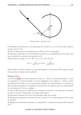 CHAPITRE 3. GÉNÉRALITÉS SUR LES MOUVEMENTS 141
Figure 3.23 – Exercice 3.13.
1- Déterminer en fonction de α les expressions des vitesses VB, VC et VD de la bille, respecti-
vement en B, C et D.
2- Faire le bilan des forces qui agissent sur la bille en D et les représenter.
3- Exprimer en fonction de α les accélérations normale anD et tangentielle atD de la bille, ainsi
que le module de la réaction de la gouttière en D.
4- Déterminer les angles λ ∈ ] 0° ; 90° [ et µ ∈ ] 0° ; 90° [ tels que :
cos λ =
L
√
L2 + r2
et sin µ =
3r
2
√
L2 + r2
5- En déduire la valeur minimale αmin que doit dépasser α pour que la bille atteigne le point
D sans perdre le contact avec la gouttière.
Exercice 3.14 :
A la Figure 3.24, une boule ponctuelle de masse m = 375 g et de charge électrique q = 2 µC
est suspendue à un fil inextensible, de masse négligeable et de longueur ` = 60 cm. L’autre
extrémité du fil est fixée sur un corps ponctuel immobile de charge électrique −q. On place le
fil en position horizontale, et on abandonne la boule dans cette position avec une vitesse initiale
V0. La résistance de l’air sera négligée.
1- Faire le bilan des forces extérieures qui s’exerçent sur la boule, et les représenter à l’instant
où le fil est écarté de l’horizontale d’un angle quelconque θ.
2- Déterminer l’intensité de la force électrostatique subie par la boule.
3- Déterminer l’expression en fonction de θ de la vitesse V de la boule lorsque le fil est écarté
de l’angle θ.
4- Exprimer les accélérations normale an et tangentielle at, ainsi que la tension du fil en fonction
de θ.
GLOIRE AU SEIGNEUR JÉSUS-CHRIST !
 
