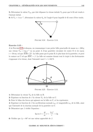 CHAPITRE 3. GÉNÉRALITÉS SUR LES MOUVEMENTS 142
5- Déterminer la valeur V0m que doit dépasser la vitesse initiale V0 pour que le fil soit tendu à
l’instant initial.
6- Si V0 = 1 m.s−1
, déterminer la valeur θm de l’angle θ pour laquelle le fil cesse d’être tendu.
Figure 3.24 – Exercice 3.14.
Exercice 3.15 :
A la Figure 3.25 ci-dessous, on communique à une petite bille ponctuelle de masse m = 200 g
une vitesse VA = 4 m.s−1
en un point A d’une gouttière circulaire de centre O et de rayon
r = 50 cm, tel que [
AOB= 75°. La bille passe par le point B, le plus haut de la gouttière, et perd
le contact en C tel que [
BOC = β. La bille est soumise durant tout le trajet à des frottements
s’opposant à la vitesse, dont l’intensité vaut f = 1, 182 N.
Figure 3.25 – Exercice 3.15.
1- Déterminer la vitesse VB de la bille en B.
2- Exprimer en fonction de β la vitesse VC de la bille en C.
3- Faire le bilan des forces qui agissent sur la bille en C, et les représenter.
4- Exprimer en fonction de β les accélérations normale anC et tangentielle atC de la bille, ainsi
que l’intensité de la réaction normale de la gouttière en C.
5- Démontrer que β vérifie l’équation :
3g cos β +
2f
m
β =
VB
2
r
+ 2g
6- Vérifier que β0 = 80° est une valeur approchée de β.
GLOIRE AU SEIGNEUR JÉSUS-CHRIST !
 