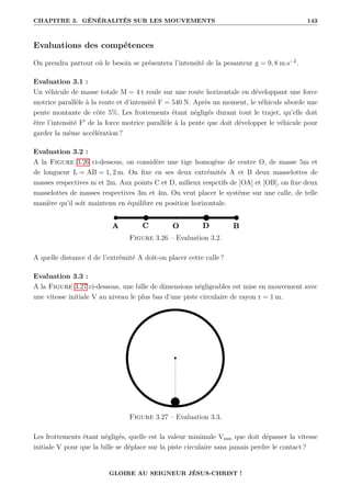 CHAPITRE 3. GÉNÉRALITÉS SUR LES MOUVEMENTS 143
Evaluations des compétences
On prendra partout où le besoin se présentera l’intensité de la pesanteur g = 9, 8 m.s−2
.
Evaluation 3.1 :
Un véhicule de masse totale M = 4 t roule sur une route horizontale en développant une force
motrice parallèle à la route et d’intensité F = 540 N. Après un moment, le véhicule aborde une
pente montante de côte 5%. Les frottements étant négligés durant tout le trajet, qu’elle doit
être l’intensité F0
de la force motrice parallèle à la pente que doit développer le véhicule pour
garder la même accélération ?
Evaluation 3.2 :
A la Figure 3.26 ci-dessous, on considère une tige homogène de centre O, de masse 5m et
de longueur L = AB = 1, 2 m. On fixe en ses deux extrémités A et B deux masselottes de
masses respectives m et 2m. Aux points C et D, milieux respctifs de [OA] et [OB], on fixe deux
masselottes de masses respectives 3m et 4m. On veut placer le système sur une calle, de telle
manière qu’il soit maintenu en équilibre en position horizontale.
Figure 3.26 – Evaluation 3.2.
A quelle distance d de l’extrémité A doit-on placer cette calle ?
Evaluation 3.3 :
A la Figure 3.27 ci-dessous, une bille de dimensions négligeables est mise en mouvement avec
une vitesse initiale V au niveau le plus bas d’une piste circulaire de rayon r = 1 m.
Figure 3.27 – Evaluation 3.3.
Les frottements étant négligés, quelle est la valeur minimale Vmin que doit dépasser la vitesse
initiale V pour que la bille se déplace sur la piste circulaire sans jamais perdre le contact ?
GLOIRE AU SEIGNEUR JÉSUS-CHRIST !
 