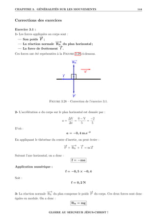 CHAPITRE 3. GÉNÉRALITÉS SUR LES MOUVEMENTS 144
Corrections des exercices
Exercice 3.1 :
1- Les forces appliquées au corps sont :
— Son poids
−
→
P ;
— La réaction normale
−
−
→
RN du plan horizontal ;
— La force de frottement
−
→
f .
Ces forces ont été représentées à la Figure 3.28 ci-dessous.
Figure 3.28 – Correction de l’exercice 3.1.
2- L’accélération a du corps sur le plan horizontal est donnée par :
a =
∆V
∆t
=
0 − V
5
=
−2
5
D’où :
a = −0, 4 m.s−2
En appliquant le théorème du centre d’inertie, on peut écrire :
−
→
P +
−
−
→
RN +
−
→
f = m−
→
a
Suivant l’axe horizontal, on a donc :
f = −ma
Application numérique :
f = −0, 5 × −0, 4
Soit :
f = 0, 2 N
3- La réaction normale
−
−
→
RN du plan compense le poids
−
→
P du corps. Ces deux forces sont donc
égales en module. On a donc :
RN = mg
GLOIRE AU SEIGNEUR JÉSUS-CHRIST !
 