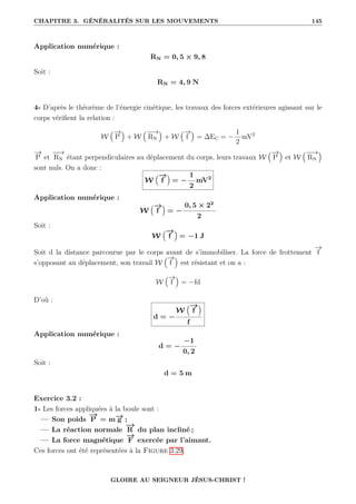 CHAPITRE 3. GÉNÉRALITÉS SUR LES MOUVEMENTS 145
Application numérique :
RN = 0, 5 × 9, 8
Soit :
RN = 4, 9 N
4- D’après le théorème de l’énergie cinétique, les travaux des forces extérieures agissant sur le
corps vérifient la relation :
W
€−
→
P
Š
+ W
€−
−
→
RN
Š
+ W
€−
→
f
Š
= ∆EC = −
1
2
mV2
−
→
P et
−
−
→
RN étant perpendiculaires au déplacement du corps, leurs travaux W
€−
→
P
Š
et W
€−
−
→
RN
Š
sont nuls. On a donc :
W
€−
→
f
Š
= −
1
2
mV2
Application numérique :
W
€−
→
f
Š
= −
0, 5 × 22
2
Soit :
W
€−
→
f
Š
= −1 J
Soit d la distance parcourue par le corps avant de s’immobiliser. La force de frottement
−
→
f
s’opposant au déplacement, son travail W
€−
→
f
Š
est résistant et on a :
W
€−
→
f
Š
= −fd
D’où :
d = −
W
€−
→
f
Š
f
Application numérique :
d = −
−1
0, 2
Soit :
d = 5 m
Exercice 3.2 :
1- Les forces appliquées à la boule sont :
— Son poids
−
→
P = m−
→
g ;
— La réaction normale
−
→
R du plan incliné ;
— La force magnétique
−
→
F exercée par l’aimant.
Ces forces ont été représentées à la Figure 3.29.
GLOIRE AU SEIGNEUR JÉSUS-CHRIST !
 