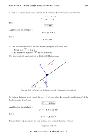 CHAPITRE 3. GÉNÉRALITÉS SUR LES MOUVEMENTS 147
3- Soit V la vitesse de la boule au bout de 10 secondes. L’accélération a est telle que :
a =
∆V
∆t
=
V − 0
10
D’où :
V = 10a
Application numérique :
V = 10 × 0, 5
Soit :
V = 5 m.s−1
4- Une fois l’aimant enlevé, les deux forces appliquées à la boule sont :
— Son poids
−
→
P = m−
→
g ;
— La réaction normale
−
→
R du plan incliné.
Ces forces ont été représentées à la Figure 3.30 ci-dessous.
Figure 3.30 – Correction de l’exercice 3.2 (L’aimant a été enlevé).
5- Puisque l’aimant a été enlevé, la force
−
→
F n’existe plus. La nouvelle accélération a0
de la
boule est donc donnée par :
a0
= −g sin α
Application numérique :
a0
= −9, 8 × sin 30◦
Soit :
a0
= −4, 9 m.s−2
Suivant l’axe perpendiculaire au plan incliné, on a toujours la même relation :
−mg cos α + R = 0
GLOIRE AU SEIGNEUR JÉSUS-CHRIST !
 