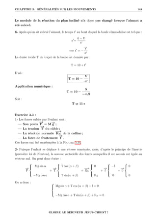 CHAPITRE 3. GÉNÉRALITÉS SUR LES MOUVEMENTS 148
Le module de la réaction du plan incliné n’a donc pas changé lorsque l’aimant a
été enlevé.
6- Après qu’on ait enlevé l’aimant, le temps t0
au bout duquel la boule s’immobilise est tel que :
a0
=
0 − V
t0
=⇒ t0
= −
V
a0
La durée totale T du trajet de la boule est donnée par :
T = 10 + t0
D’où :
T = 10 −
V
a0
Application numérique :
T = 10 −
5
−4, 9
Soit :
T ' 11 s
Exercice 3.3 :
1- Les forces subies par l’enfant sont :
— Son poids
−
→
P = M−
→
g ;
— La tension
−
→
T du câble ;
— La réaction normale
−
−
→
RN de la colline ;
— La force de frottement
−
→
f .
Ces forces ont été représentées à la Figure 3.31.
2- Puisque l’enfant se déplace à une vitesse constante, alors, d’après le principe de l’inertie
(première loi de Newton), la somme vectorielle des forces auxquelles il est soumis est égale au
vecteur nul. On peut donc écrire :
−
→
P





Mg sin α
−Mg cos α
+
−
→
T





T cos (α + β)
T sin (α + β)
+
−
−
→
RN





0
RN
+
−
→
f





−f
0
=
−
→
0





0
0
On a donc : 




Mg sin α + T cos (α + β) − f = 0
−Mg cos α + T sin (α + β) + RN = 0
GLOIRE AU SEIGNEUR JÉSUS-CHRIST !
 
