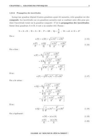 CHAPITRE 1. GRANDEURS PHYSIQUES 5
1.2.3.4 Propagation des incertitudes
Lorsqu’une grandeur dépend d’autres grandeurs ayant été mesurées, cette grandeur est dite
composée. Les incertitudes sur ces grandeurs mesurées vont se combiner entre elles pour pro-
duire l’incertitude totale sur la grandeur composée : C’est la propagation des incertitudes.
Soient deux grandeurs A et B, et soit a un nombre réel. Posons :
S = A + B ; D = A − B ; P = AB ; Q =
A
B
; M = aA et G = Aa
On a :
u (S) = u (D) =
È
u (A)2
+ u (B)2
(1.15)
u (P)
P
=
u (Q)
Q
=
Ê
u (A)2
A
2 +
u (B)2
B
2 (1.16)
On a donc :
u (P) = P
Ê
u (A)2
A
2 +
u (B)2
B
2
= A B
Ê
u (A)2
A
2 +
u (B)2
B
2
=
s
A
2
B
2
–
u (A)2
A
2 +
u (B)2
B
2
™
D’où :
u (P) =
È
B
2
u (A)2
+ A
2
u (B)2
(1.17)
On a de même :
u (Q) = Q
Ê
u (A)2
A
2 +
u (B)2
B
2
=
A
B
Ê
u (A)2
A
2 +
u (B)2
B
2
=
s
A
2
B
2
–
u (A)2
A
2 +
u (B)2
B
2
™
D’où :
u (Q) =
s
1
B
2 u (A)2
+
A
2
B
4 u (B)2
(1.18)
On a également :
u (M) = |a| u (A) (1.19)
u (G)
G
=
|a| u (A)
A
(1.20)
GLOIRE AU SEIGNEUR JÉSUS-CHRIST !
 