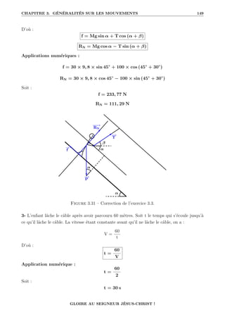 CHAPITRE 3. GÉNÉRALITÉS SUR LES MOUVEMENTS 149
D’où :
f = Mg sin α + T cos (α + β)
RN = Mg cos α − T sin (α + β)
Applications numériques :
f = 30 × 9, 8 × sin 45◦
+ 100 × cos (45◦
+ 30◦
)
RN = 30 × 9, 8 × cos 45◦
− 100 × sin (45◦
+ 30◦
)
Soit :
f = 233, 77 N
RN = 111, 29 N
Figure 3.31 – Correction de l’exercice 3.3.
3- L’enfant lâche le câble après avoir parcouru 60 mètres. Soit t le temps qui s’écoule jusqu’à
ce qu’il lâche le câble. La vitesse étant constante avant qu’il ne lâche le câble, on a :
V =
60
t
D’où :
t =
60
V
Application numérique :
t =
60
2
Soit :
t = 30 s
GLOIRE AU SEIGNEUR JÉSUS-CHRIST !
 