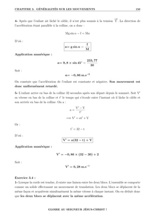 CHAPITRE 3. GÉNÉRALITÉS SUR LES MOUVEMENTS 150
4- Après que l’enfant ait lâché le câble, il n’est plus soumis à la tension
−
→
T . La direction de
l’accélération étant parallèle à la colline, on a donc :
Mg sin α − f = Ma
D’où :
a= g sin α −
f
M
Application numérique :
a= 9, 8 × sin 45◦
−
233, 77
30
Soit :
a= −0, 86 m.s−2
On constate que l’accélération de l’enfant est constante et négative. Son mouvement est
donc uniformément retardé.
5- L’enfant arrive en bas de la colline 32 secondes après son départ depuis le sommet. Soit V0
sa vitesse en bas de la colline et t0
le temps qui s’écoule entre l’instant où il lâche le câble et
son arrivée en bas de la colline. On a :
a =
V0
− V
t0
=⇒ V0
= at0
+ V
Or :
t0
= 32 − t
D’où :
V0
= a(32 − t) + V
Application numérique :
V0
= −0, 86 × (32 − 30) + 2
Soit :
V0
= 0, 28 m.s−1
Exercice 3.4 :
1- Lorsque la corde est tendue, il existe une liaison entre les deux blocs. L’ensemble se comporte
comme un solide effectuannt un mouvement de translation. Les deux blocs se déplacent de la
même façon et acquièrent simultanément la même vitesse à chaque instant. On en déduit donc
que les deux blocs se déplacent avec la même accélération.
GLOIRE AU SEIGNEUR JÉSUS-CHRIST !
 
