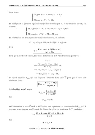 CHAPITRE 3. GÉNÉRALITÉS SUR LES MOUVEMENTS 152
On a alors : 




M1g sin α − T + F cos β − f = M1a
M2g sin α + T − f = M2a
En multipliant la première équation du système ci-dessus par M2 et la deuxième par M1, on
obtient : 




M1M2g sin α − TM2 + FM2 cos β − fM2 = M1M2a
M1M2g sin α + TM1 − fM1 = M1M2a
En soustrayant les deux équations du système ci-dessus, on obtient :
−T (M1 + M2) + FM2 cos β + f (M1 − M2) = 0
D’où :
T =
FM2 cos β + f (M1 − M2)
M1 + M2
Pour que la corde soit tendue, l’intensité de la tension doit être strictement positive :
T  0
=⇒
FM2 cos β + f (M1 − M2)
M1 + M2
 0
=⇒ FM2 cos β + f (M1 − M2)  0
=⇒ FM2 cos β  f (M2 − M1)
La valeur minimale Fmin que doit dépasser l’intensité de la force
−
→
F pour que la corde soit
tendue est donc :
Fmin =
f (M2 − M1)
M2 cos β
Application numérique :
Fmin =
3 × (3 − 2)
3 × cos 60◦
Soit :
Fmin = 2 N
4- L’intensité de la force
−
→
F est F = 10 N qui est bien supérieure à la valeur minimale Fmin = 2 N
que nous avons trouvée précédement. En faisant l’application numérique de T, on obtient :
T =
10 × 3 × cos 60◦
+ 3 × (2 − 3)
2 + 3
Soit :
T = 2, 4 N
GLOIRE AU SEIGNEUR JÉSUS-CHRIST !
 