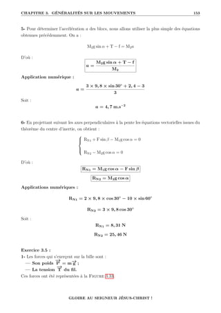 CHAPITRE 3. GÉNÉRALITÉS SUR LES MOUVEMENTS 153
5- Pour déterminer l’accélération a des blocs, nous allons utiliser la plus simple des équations
obtenues précédemment. On a :
M2g sin α + T − f = M2a
D’où :
a =
M2g sin α + T − f
M2
Application numérique :
a =
3 × 9, 8 × sin 30◦
+ 2, 4 − 3
3
Soit :
a = 4, 7 m.s−2
6- En projettant suivant les axes perpendiculaires à la pente les équations vectorielles issues du
théorème du centre d’inertie, on obtient :





RN1 + F sin β − M1g cos α = 0
RN2 − M2g cos α = 0
D’où :
RN1 = M1g cos α − F sin β
RN2 = M2g cos α
Applications numériques :
RN1 = 2 × 9, 8 × cos 30◦
− 10 × sin 60◦
RN2 = 3 × 9, 8 cos 30◦
Soit :
RN1 = 8, 31 N
RN2 = 25, 46 N
Exercice 3.5 :
1- Les forces qui s’exerçent sur la bille sont :
— Son poids
−
→
P = m−
→
g ;
— La tension
−
→
T du fil.
Ces forces ont été représentées à la Figure 3.33.
GLOIRE AU SEIGNEUR JÉSUS-CHRIST !
 