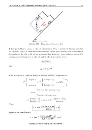 CHAPITRE 3. GÉNÉRALITÉS SUR LES MOUVEMENTS 154
Figure 3.33 – Correction de l’exercice 3.5.
2- Lorsque le fil reste tendu, la bille est solidairement liée à la voiture et demeure immobile
par rapport à celle-ci. L’ensemble se comporte donc comme un solide effectuant un mouvement
de translation. La bille et la voiture atteignent donc la même vitesse à chaque instant. Par
conséquent, l’accélération de la bille est égale à celle de la voiture. D’où :
aB = aV
Soit :
aB = 3 m.s−2
3- En appliquant le théorème du centre d’inertie à la bille, on peut écrire :
−
→
P





−mg sin α
−mg cos α
+
−
→
T





T sin (α + β)
T cos (α + β)
= m−
→
aB





maB
0
=⇒





T sin (α + β) = mg sin α+maB
T cos (α + β) = mg cos α
=⇒
T sin (α + β)
T cos (α + β)
= tan (α + β) =
mg sin α + maB
mg cos α
D’où :
β = tan−1
•
g sin α + aB
g cos α
˜
− α
Application numérique :
β = tan−1
•
9, 8 × sin 45◦
+ 3
9, 8 × cos 45◦
˜
− 45◦
GLOIRE AU SEIGNEUR JÉSUS-CHRIST !
 