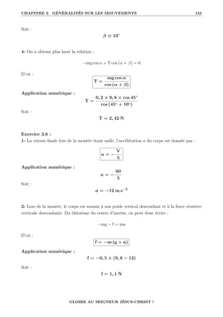 CHAPITRE 3. GÉNÉRALITÉS SUR LES MOUVEMENTS 155
Soit :
β ' 10◦
4- On a obtenu plus haut la relation :
−mg cos α + T cos (α + β) = 0
D’où :
T =
mg cos α
cos (α + β)
Application numérique :
T =
0, 2 × 9, 8 × cos 45◦
cos (45◦ + 10◦)
Soit :
T = 2, 42 N
Exercice 3.6 :
1- La vitesse finale lors de la montée étant nulle, l’accélération a du corps est donnée par :
a = −
V
5
Application numérique :
a = −
60
5
Soit :
a = −12 m.s−2
2- Lors de la montée, le corps est soumis à son poids vertical descendant et à la force résistive
verticale descendante. Du théorème du centre d’inertie, on peut donc écrire :
−mg − f = ma
D’où :
f = −m (g + a)
Application numérique :
f = −0, 5 × (9, 8 − 12)
Soit :
f = 1, 1 N
GLOIRE AU SEIGNEUR JÉSUS-CHRIST !
 
